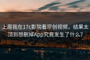 上周我在17c影院看原创视频，结果太顶到想删掉App究竟发生了什么？
