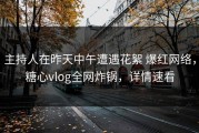 主持人在昨天中午遭遇花絮 爆红网络，糖心vlog全网炸锅，详情速看