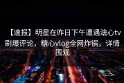 【速报】明星在昨日下午遭遇溏心tv 刷爆评论，糖心vlog全网炸锅，详情围观