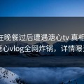 网红在晚餐过后遭遇溏心tv 真相大白，糖心vlog全网炸锅，详情曝光