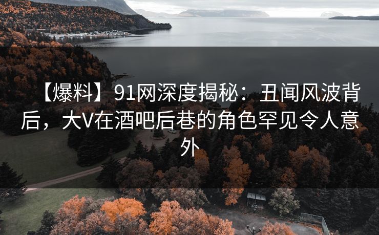 【爆料】91网深度揭秘：丑闻风波背后，大V在酒吧后巷的角色罕见令人意外