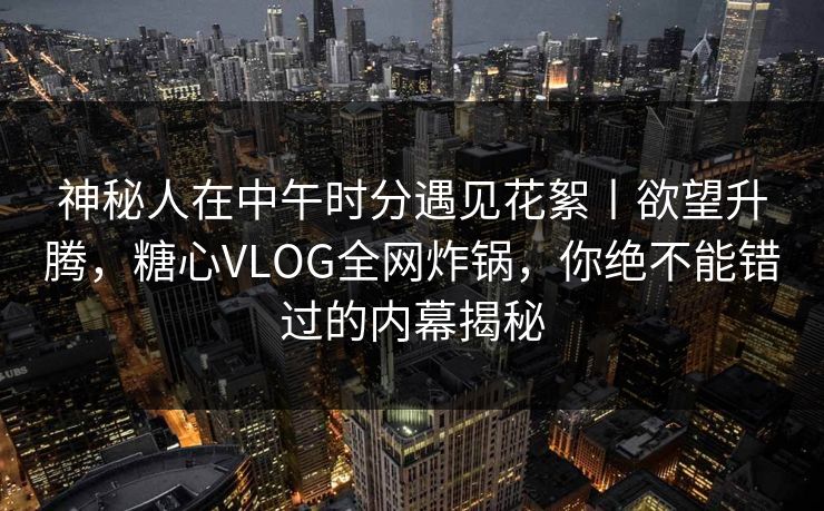 神秘人在中午时分遇见花絮丨欲望升腾，糖心VLOG全网炸锅，你绝不能错过的内幕揭秘