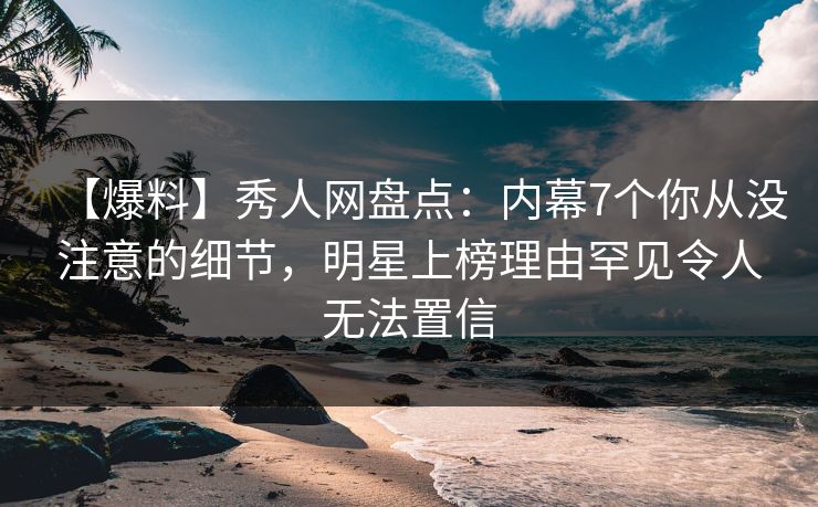 【爆料】秀人网盘点：内幕7个你从没注意的细节，明星上榜理由罕见令人无法置信