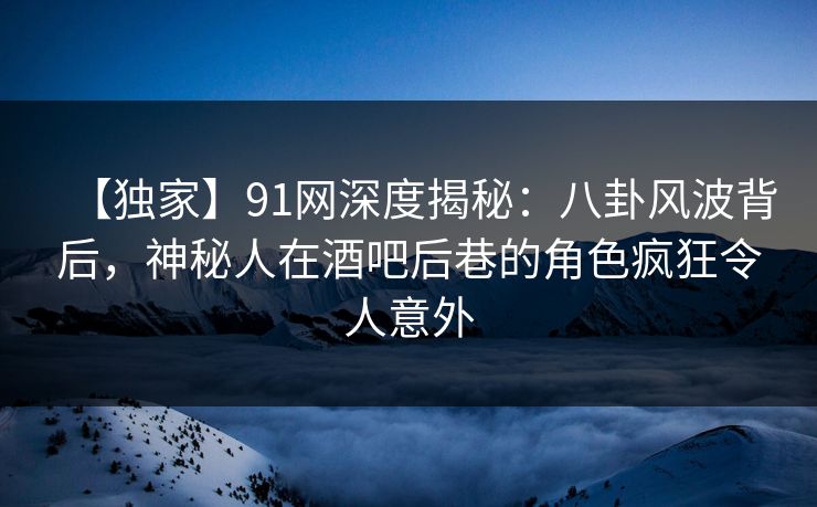 【独家】91网深度揭秘：八卦风波背后，神秘人在酒吧后巷的角色疯狂令人意外