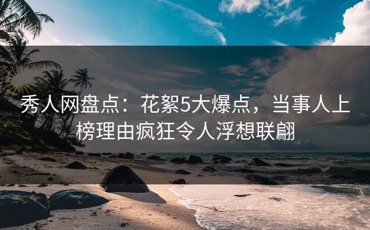 秀人网盘点：花絮5大爆点，当事人上榜理由疯狂令人浮想联翩