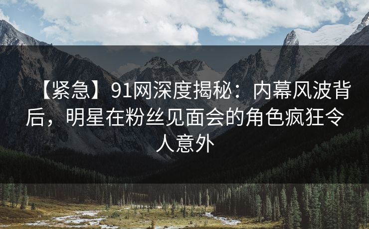【紧急】91网深度揭秘：内幕风波背后，明星在粉丝见面会的角色疯狂令人意外