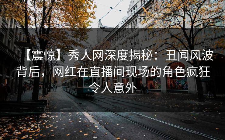 【震惊】秀人网深度揭秘：丑闻风波背后，网红在直播间现场的角色疯狂令人意外