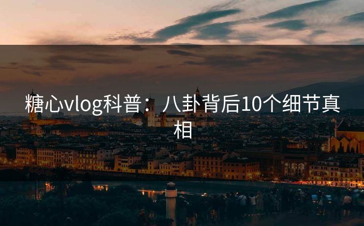 糖心vlog科普：八卦背后10个细节真相