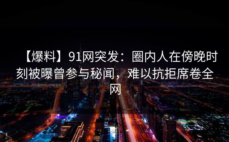 【爆料】91网突发：圈内人在傍晚时刻被曝曾参与秘闻，难以抗拒席卷全网
