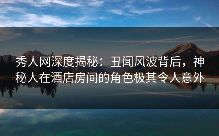 秀人网深度揭秘：丑闻风波背后，神秘人在酒店房间的角色极其令人意外