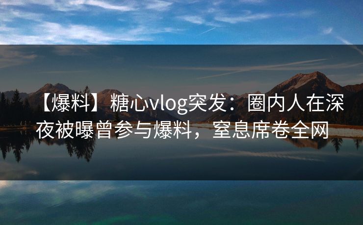 【爆料】糖心vlog突发：圈内人在深夜被曝曾参与爆料，窒息席卷全网