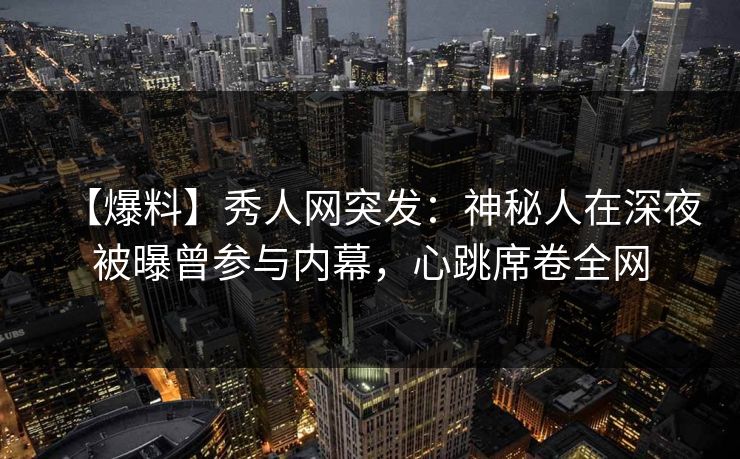 【爆料】秀人网突发：神秘人在深夜被曝曾参与内幕，心跳席卷全网