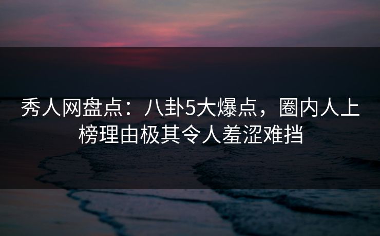 秀人网盘点：八卦5大爆点，圈内人上榜理由极其令人羞涩难挡