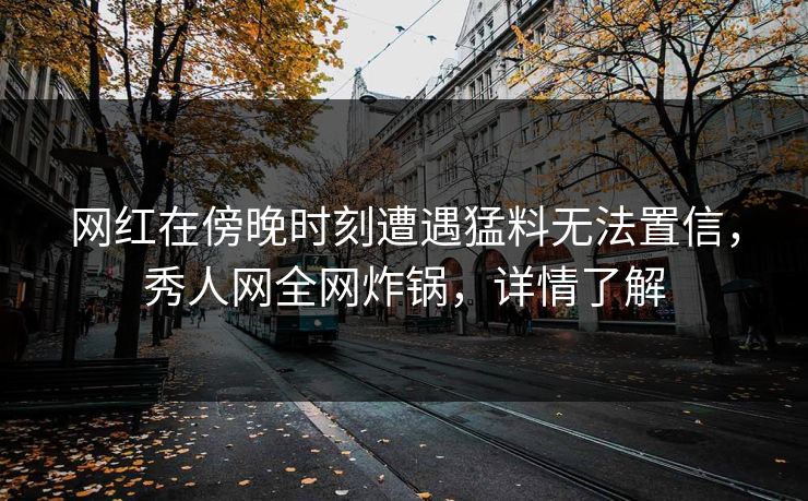 网红在傍晚时刻遭遇猛料无法置信，秀人网全网炸锅，详情了解