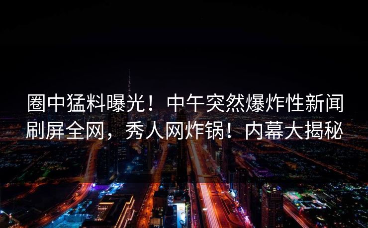 圈中猛料曝光！中午突然爆炸性新闻刷屏全网，秀人网炸锅！内幕大揭秘