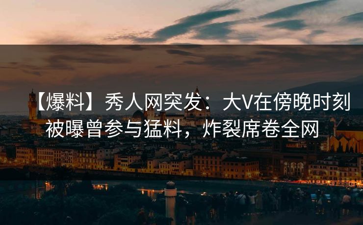 【爆料】秀人网突发：大V在傍晚时刻被曝曾参与猛料，炸裂席卷全网