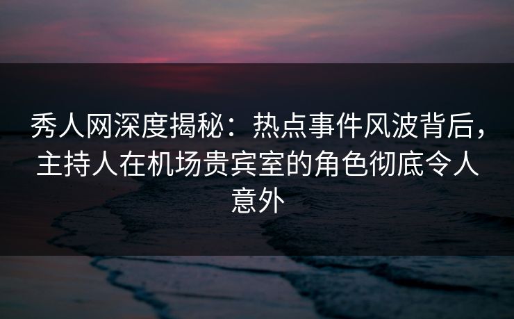 秀人网深度揭秘：热点事件风波背后，主持人在机场贵宾室的角色彻底令人意外