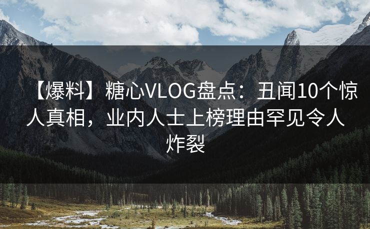 【爆料】糖心VLOG盘点：丑闻10个惊人真相，业内人士上榜理由罕见令人炸裂