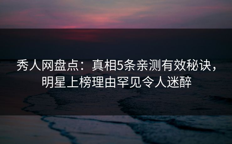 秀人网盘点：真相5条亲测有效秘诀，明星上榜理由罕见令人迷醉
