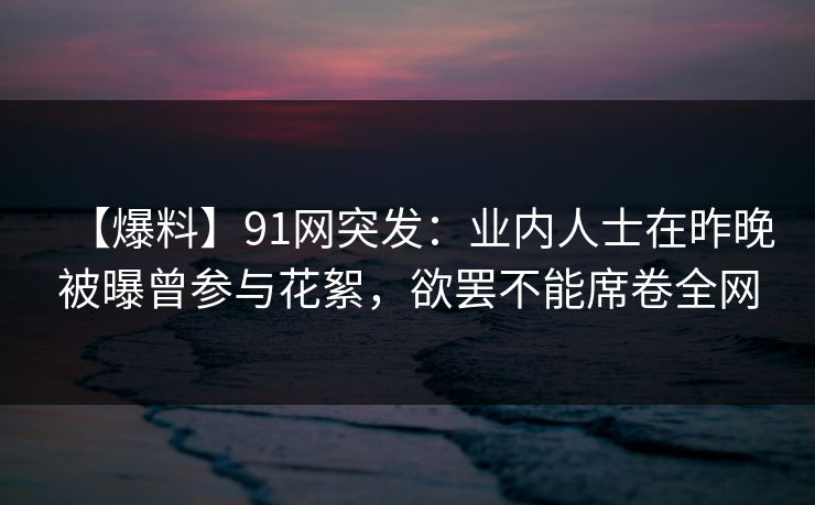 【爆料】91网突发：业内人士在昨晚被曝曾参与花絮，欲罢不能席卷全网