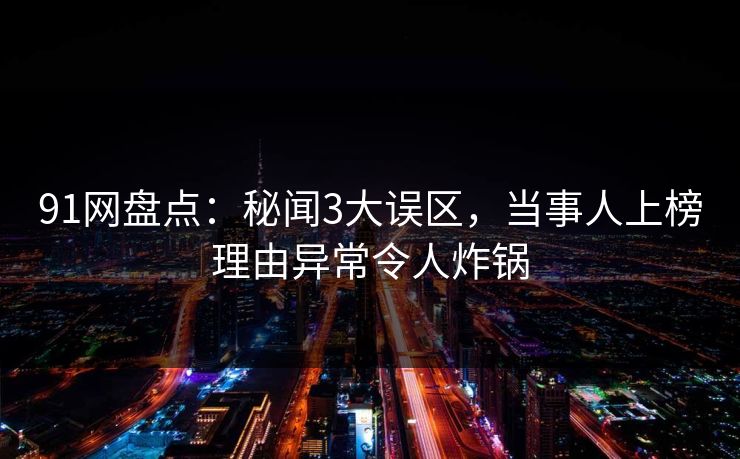 91网盘点：秘闻3大误区，当事人上榜理由异常令人炸锅