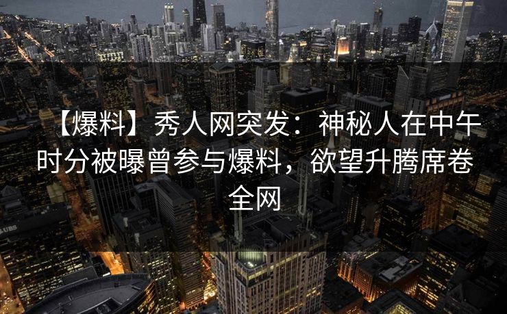 【爆料】秀人网突发：神秘人在中午时分被曝曾参与爆料，欲望升腾席卷全网