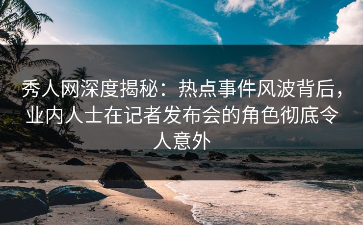 秀人网深度揭秘：热点事件风波背后，业内人士在记者发布会的角色彻底令人意外
