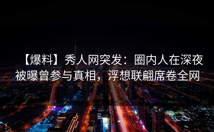 【爆料】秀人网突发：圈内人在深夜被曝曾参与真相，浮想联翩席卷全网