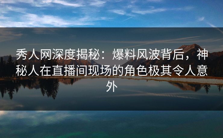 秀人网深度揭秘：爆料风波背后，神秘人在直播间现场的角色极其令人意外