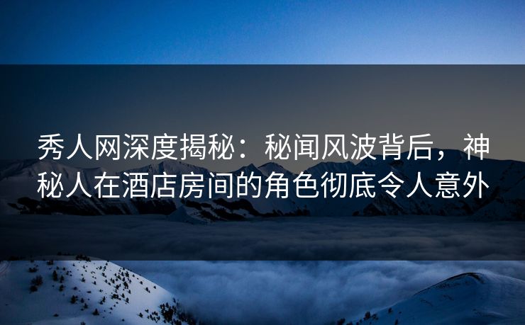 秀人网深度揭秘：秘闻风波背后，神秘人在酒店房间的角色彻底令人意外
