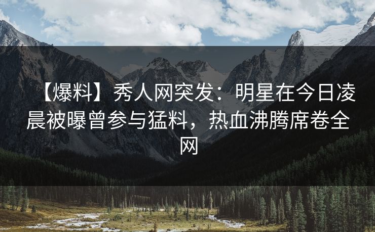 【爆料】秀人网突发：明星在今日凌晨被曝曾参与猛料，热血沸腾席卷全网