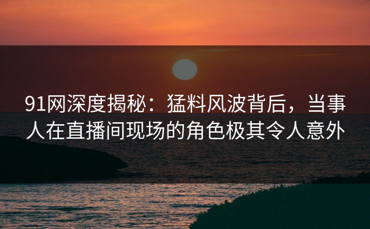 91网深度揭秘：猛料风波背后，当事人在直播间现场的角色极其令人意外