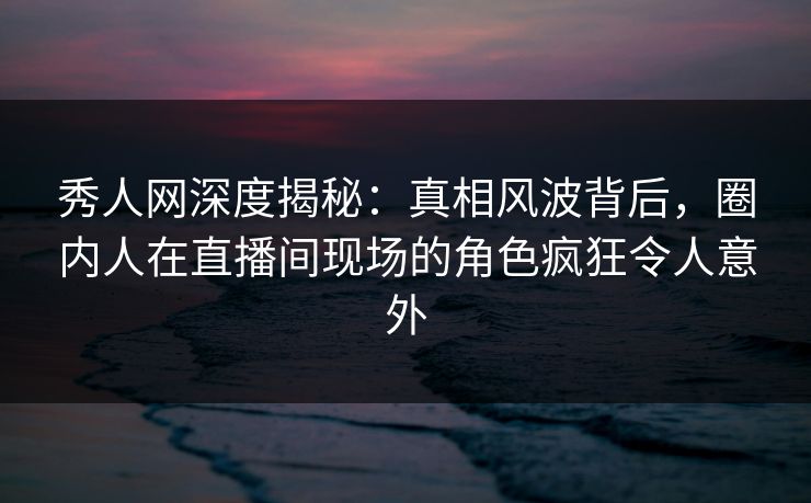 秀人网深度揭秘：真相风波背后，圈内人在直播间现场的角色疯狂令人意外