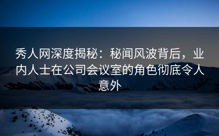 秀人网深度揭秘：秘闻风波背后，业内人士在公司会议室的角色彻底令人意外