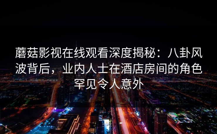 蘑菇影视在线观看深度揭秘:八卦风波背后,业内人士在酒店房间的角色罕见令人意外 蘑菇影视在线观看深度揭秘:八卦风波背后,业内人士在酒店房间的角色罕见令人意外