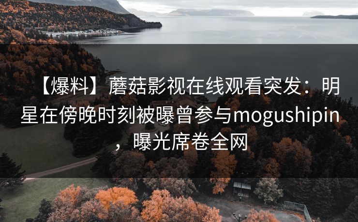 【爆料】蘑菇影视在线观看突发：明星在傍晚时刻被曝曾参与mogushipin，曝光席卷全网