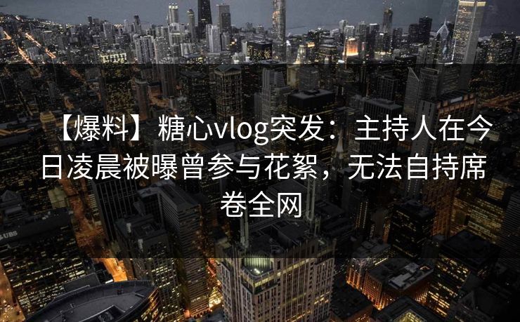 【爆料】糖心vlog突发：主持人在今日凌晨被曝曾参与花絮，无法自持席卷全网