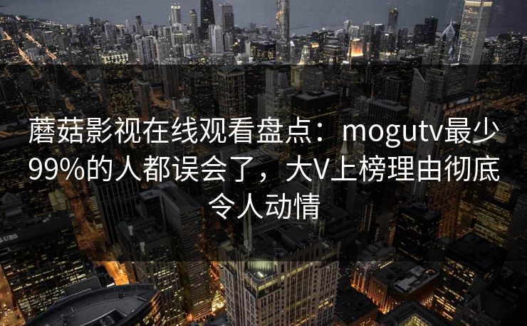 蘑菇影视在线观看盘点：mogutv最少99%的人都误会了，大V上榜理由彻底令人动情