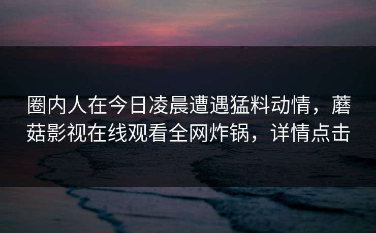 圈内人在今日凌晨遭遇猛料动情，蘑菇影视在线观看全网炸锅，详情点击