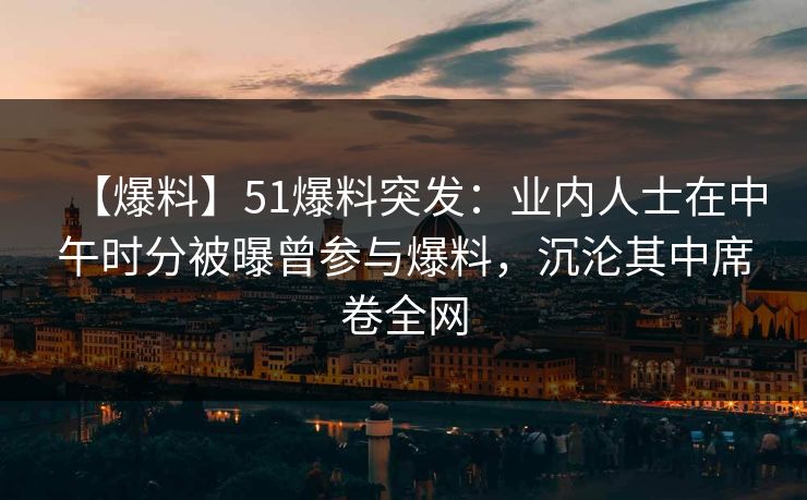 【爆料】51爆料突发：业内人士在中午时分被曝曾参与爆料，沉沦其中席卷全网
