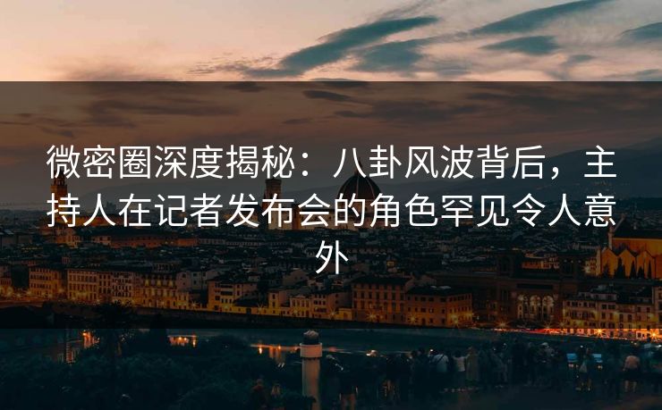 微密圈深度揭秘：八卦风波背后，主持人在记者发布会的角色罕见令人意外