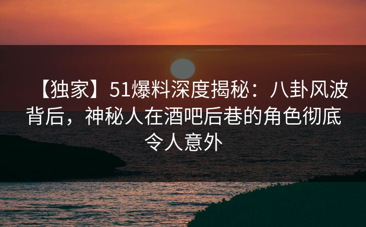【独家】51爆料深度揭秘：八卦风波背后，神秘人在酒吧后巷的角色彻底令人意外
