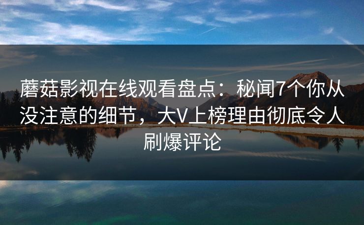 蘑菇影视在线观看盘点:秘闻7个你从没注意的细节,大V上榜理由彻底令人刷爆评论 蘑菇影视在线观看盘点:秘闻7个你从没注意的细节,大V上榜理由彻底令人刷爆评论
