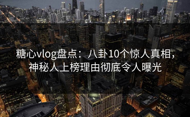 糖心vlog盘点：八卦10个惊人真相，神秘人上榜理由彻底令人曝光