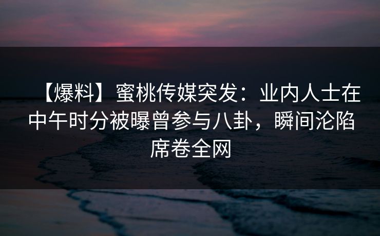 【爆料】蜜桃传媒突发:业内人士在中午时分被曝曾参与八卦,瞬间沦陷席卷全网 【爆料】蜜桃传媒突发:业内人士在中午时分被曝曾参与八卦,瞬间沦陷席卷全网