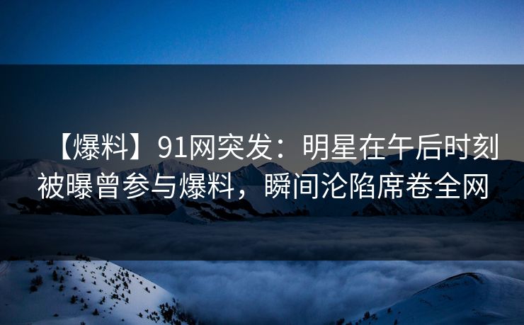 【爆料】91网突发：明星在午后时刻被曝曾参与爆料，瞬间沦陷席卷全网