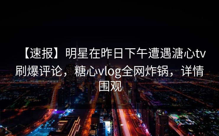 【速报】明星在昨日下午遭遇溏心tv 刷爆评论，糖心vlog全网炸锅，详情围观