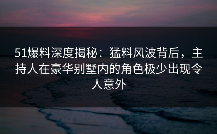 51爆料深度揭秘：猛料风波背后，主持人在豪华别墅内的角色极少出现令人意外