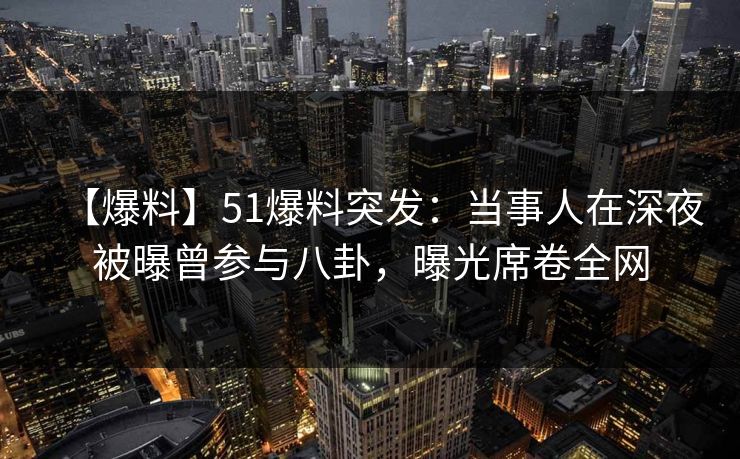 【爆料】51爆料突发：当事人在深夜被曝曾参与八卦，曝光席卷全网
