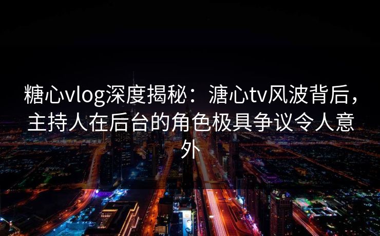 糖心vlog深度揭秘：溏心tv风波背后，主持人在后台的角色极具争议令人意外